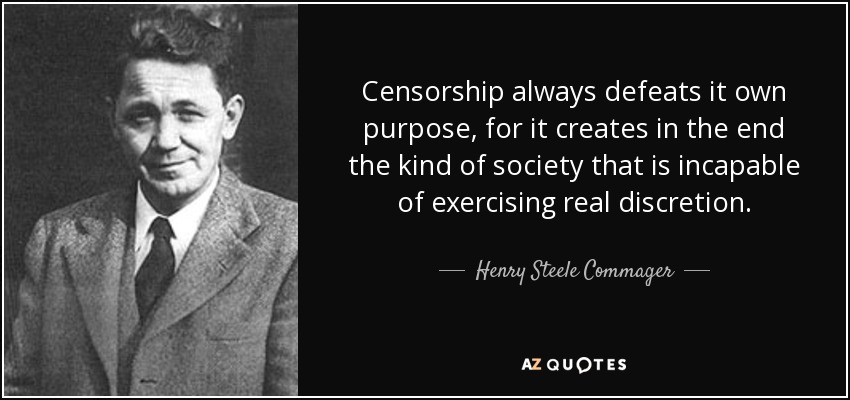 Censorship always defeats it own purpose, for it creates in the end the kind of society that is incapable of exercising real discretion. - Henry Steele Commager