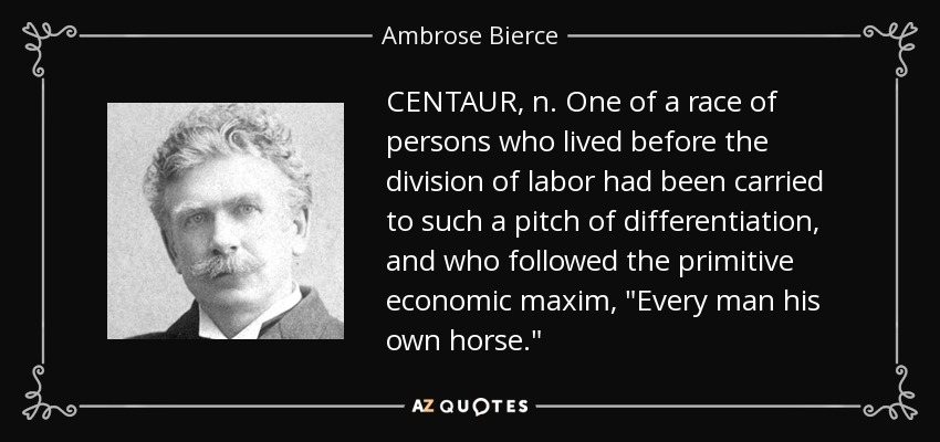 CENTAUR, n. One of a race of persons who lived before the division of labor had been carried to such a pitch of differentiation, and who followed the primitive economic maxim, 