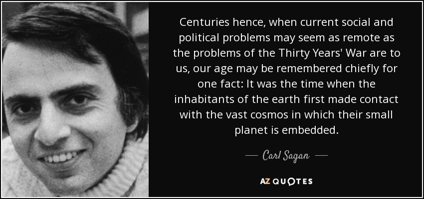 Centuries hence, when current social and political problems may seem as remote as the problems of the Thirty Years' War are to us, our age may be remembered chiefly for one fact: It was the time when the inhabitants of the earth first made contact with the vast cosmos in which their small planet is embedded. - Carl Sagan