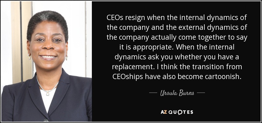 CEOs resign when the internal dynamics of the company and the external dynamics of the company actually come together to say it is appropriate. When the internal dynamics ask you whether you have a replacement. I think the transition from CEOships have also become cartoonish. - Ursula Burns