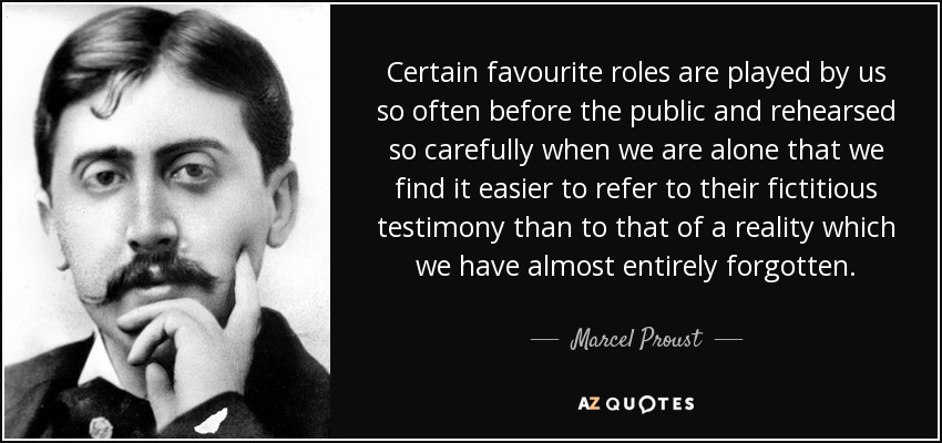 Certain favourite roles are played by us so often before the public and rehearsed so carefully when we are alone that we find it easier to refer to their fictitious testimony than to that of a reality which we have almost entirely forgotten. - Marcel Proust