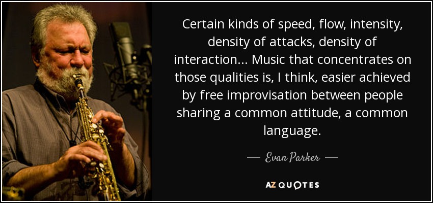 Certain kinds of speed, flow, intensity, density of attacks, density of interaction... Music that concentrates on those qualities is, I think, easier achieved by free improvisation between people sharing a common attitude, a common language. - Evan Parker