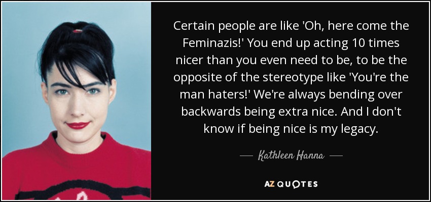 Certain people are like 'Oh, here come the Feminazis!' You end up acting 10 times nicer than you even need to be, to be the opposite of the stereotype like 'You're the man haters!' We're always bending over backwards being extra nice. And I don't know if being nice is my legacy. - Kathleen Hanna