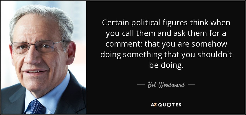 Certain political figures think when you call them and ask them for a comment; that you are somehow doing something that you shouldn't be doing. - Bob Woodward