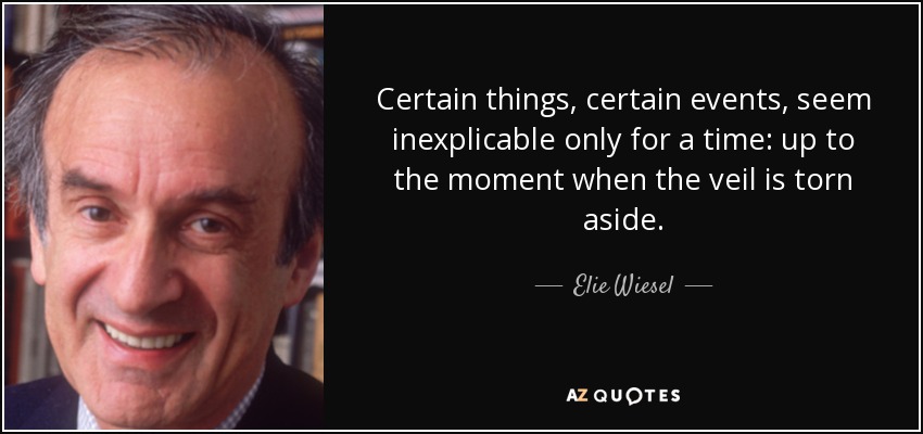Certain things, certain events, seem inexplicable only for a time: up to the moment when the veil is torn aside. - Elie Wiesel