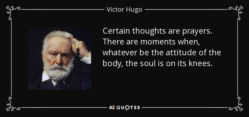 Certain thoughts are prayers. There are moments when, whatever be the attitude of the body, the soul is on its knees. - Victor Hugo