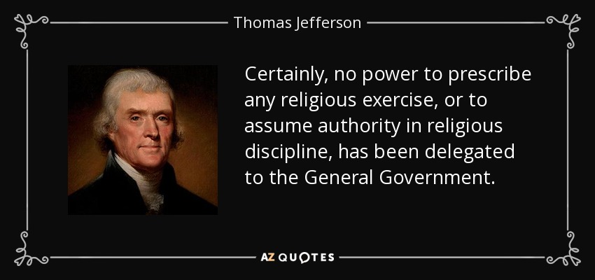 Certainly, no power to prescribe any religious exercise, or to assume authority in religious discipline, has been delegated to the General Government. - Thomas Jefferson