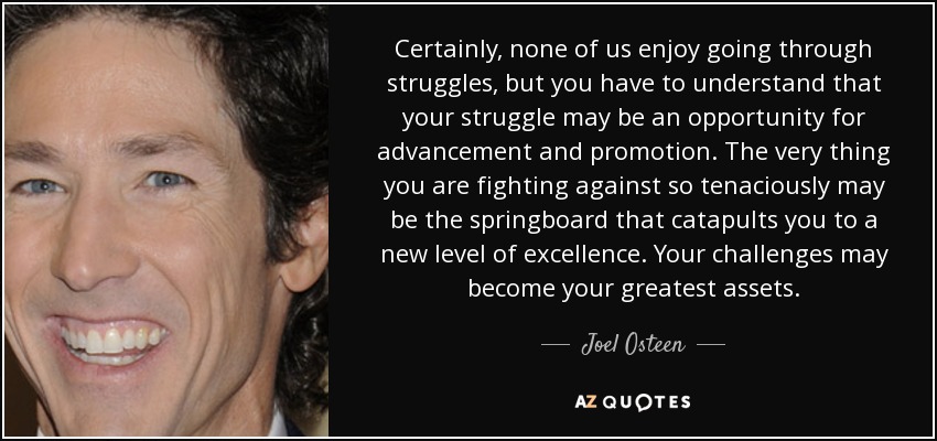Certainly, none of us enjoy going through struggles, but you have to understand that your struggle may be an opportunity for advancement and promotion. The very thing you are fighting against so tenaciously may be the springboard that catapults you to a new level of excellence. Your challenges may become your greatest assets. - Joel Osteen