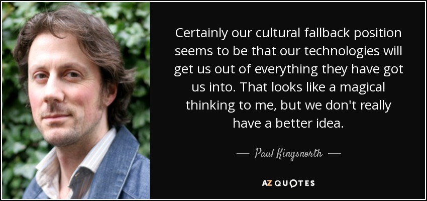 Certainly our cultural fallback position seems to be that our technologies will get us out of everything they have got us into. That looks like a magical thinking to me, but we don't really have a better idea. - Paul Kingsnorth