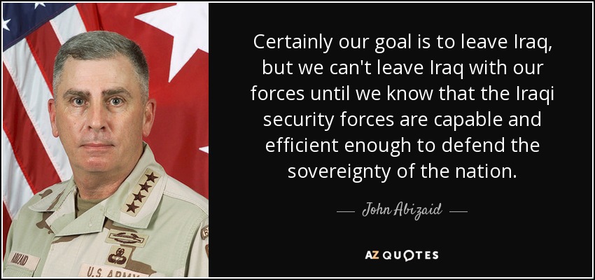 Certainly our goal is to leave Iraq, but we can't leave Iraq with our forces until we know that the Iraqi security forces are capable and efficient enough to defend the sovereignty of the nation. - John Abizaid