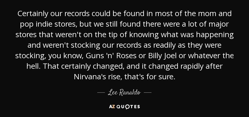 Certainly our records could be found in most of the mom and pop indie stores, but we still found there were a lot of major stores that weren't on the tip of knowing what was happening and weren't stocking our records as readily as they were stocking, you know, Guns 'n' Roses or Billy Joel or whatever the hell. That certainly changed, and it changed rapidly after Nirvana's rise, that's for sure. - Lee Ranaldo