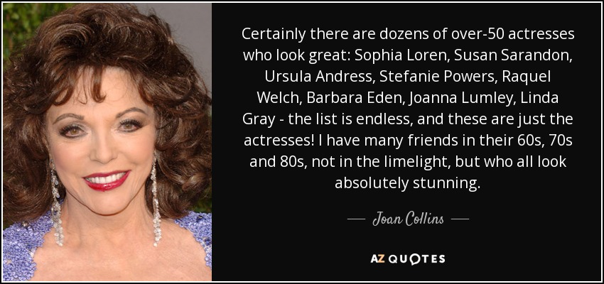 Certainly there are dozens of over-50 actresses who look great: Sophia Loren, Susan Sarandon, Ursula Andress, Stefanie Powers, Raquel Welch, Barbara Eden, Joanna Lumley, Linda Gray - the list is endless, and these are just the actresses! I have many friends in their 60s, 70s and 80s, not in the limelight, but who all look absolutely stunning. - Joan Collins