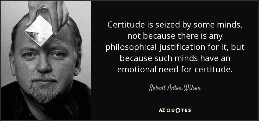 Certitude is seized by some minds, not because there is any philosophical justification for it, but because such minds have an emotional need for certitude. - Robert Anton Wilson