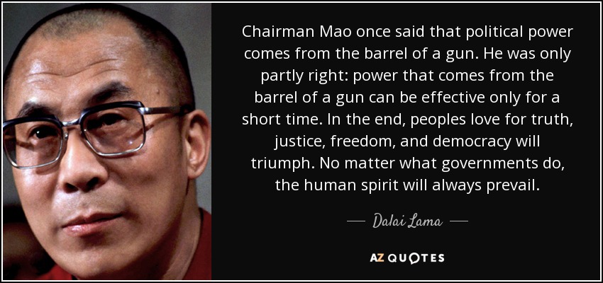 Chairman Mao once said that political power comes from the barrel of a gun. He was only partly right: power that comes from the barrel of a gun can be effective only for a short time. In the end, peoples love for truth, justice, freedom, and democracy will triumph. No matter what governments do, the human spirit will always prevail. - Dalai Lama