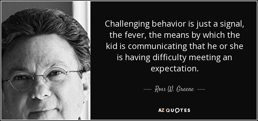 Challenging behavior is just a signal, the fever, the means by which the kid is communicating that he or she is having difficulty meeting an expectation. - Ross W. Greene