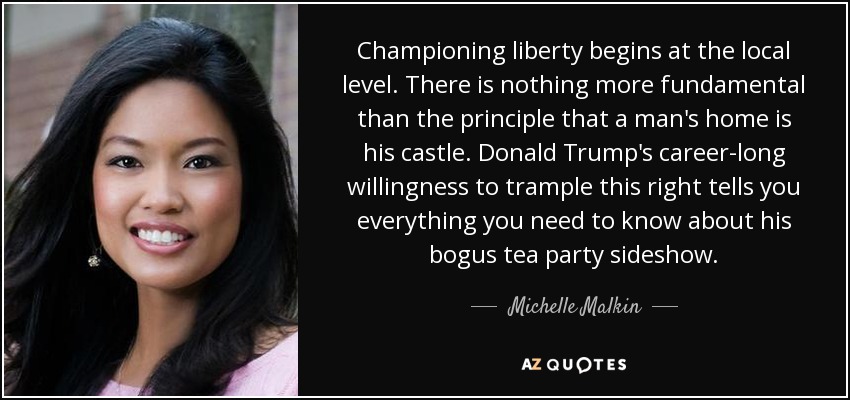 Championing liberty begins at the local level. There is nothing more fundamental than the principle that a man's home is his castle. Donald Trump's career-long willingness to trample this right tells you everything you need to know about his bogus tea party sideshow. - Michelle Malkin
