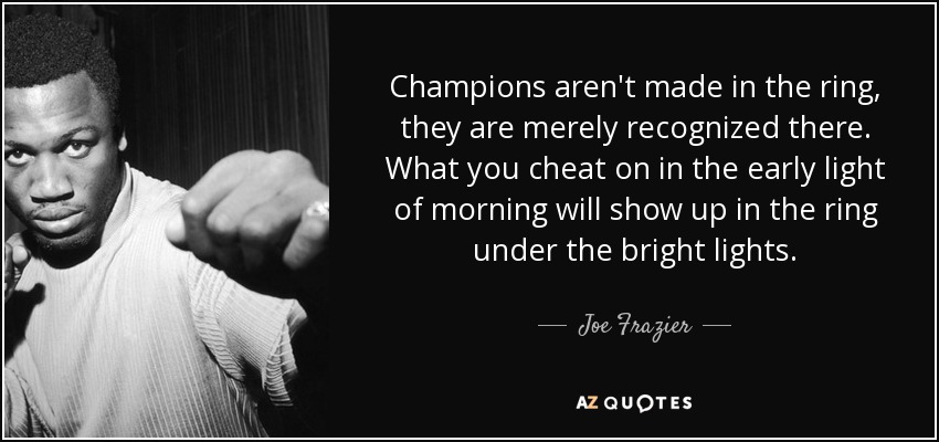 Champions aren't made in the ring, they are merely recognized there. What you cheat on in the early light of morning will show up in the ring under the bright lights. - Joe Frazier