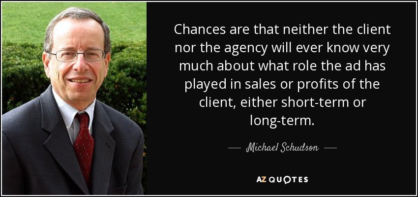 Chances are that neither the client nor the agency will ever know very much about what role the ad has played in sales or profits of the client, either short-term or long-term. - Michael Schudson