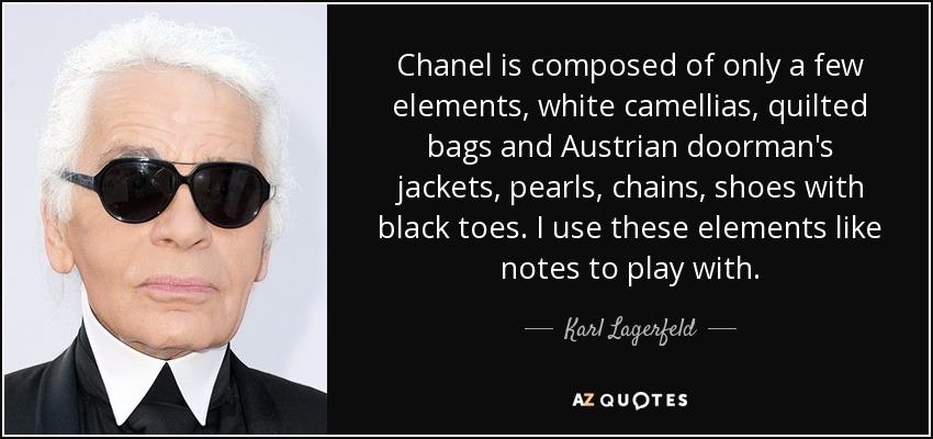 Chanel is composed of only a few elements, white camellias, quilted bags and Austrian doorman's jackets, pearls, chains, shoes with black toes. I use these elements like notes to play with. - Karl Lagerfeld
