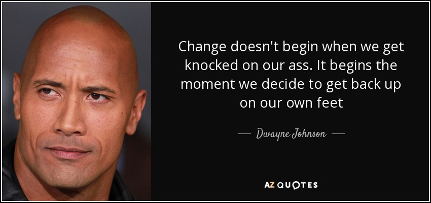 Change doesn't begin when we get knocked on our ass. It begins the moment we decide to get back up on our own feet - Dwayne Johnson