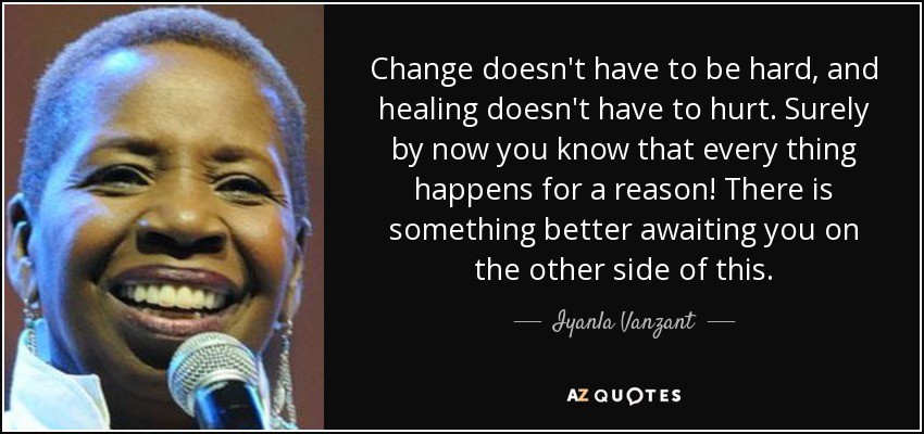 Change doesn't have to be hard, and healing doesn't have to hurt. Surely by now you know that every thing happens for a reason! There is something better awaiting you on the other side of this. - Iyanla Vanzant