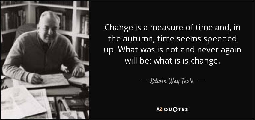 Change is a measure of time and, in the autumn, time seems speeded up. What was is not and never again will be; what is is change. - Edwin Way Teale