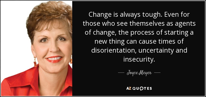 Change is always tough. Even for those who see themselves as agents of change, the process of starting a new thing can cause times of disorientation, uncertainty and insecurity. - Joyce Meyer