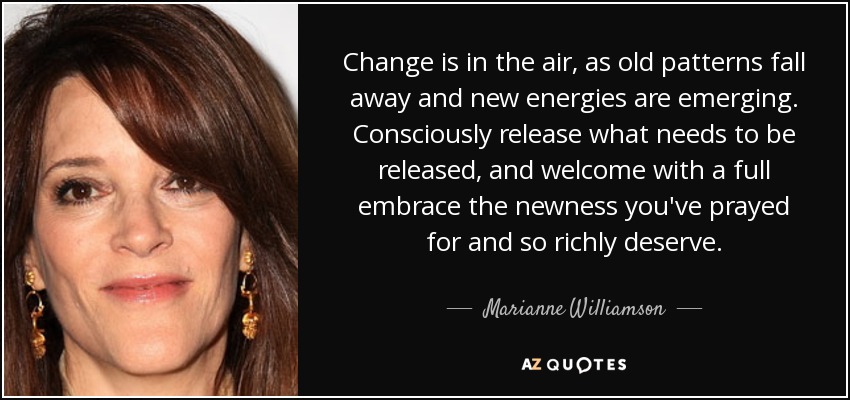 Change is in the air, as old patterns fall away and new energies are emerging. Consciously release what needs to be released, and welcome with a full embrace the newness you've prayed for and so richly deserve. - Marianne Williamson