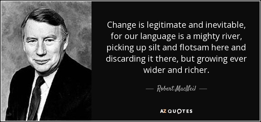 Change is legitimate and inevitable, for our language is a mighty river, picking up silt and flotsam here and discarding it there, but growing ever wider and richer. - Robert MacNeil