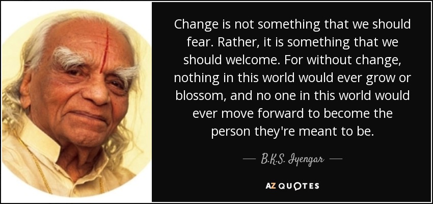Change is not something that we should fear. Rather, it is something that we should welcome. For without change, nothing in this world would ever grow or blossom, and no one in this world would ever move forward to become the person they're meant to be. - B.K.S. Iyengar