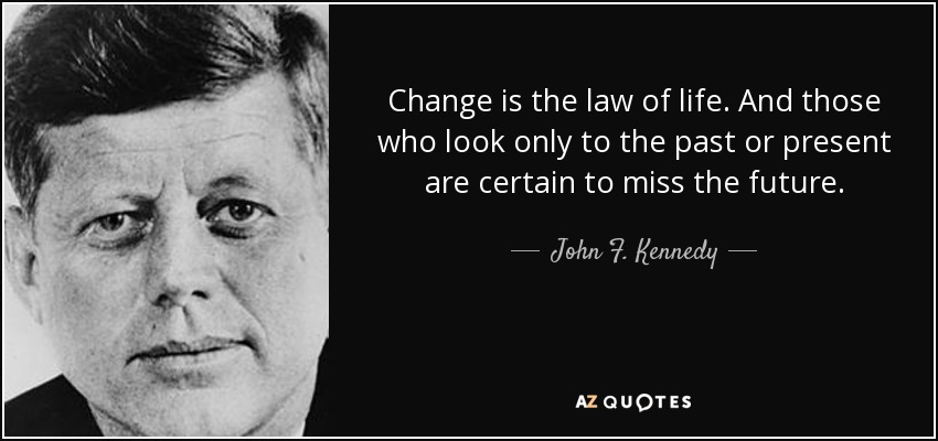 Change is the law of life. And those who look only to the past or present are certain to miss the future. - John F. Kennedy