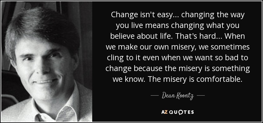 Change isn't easy... changing the way you live means changing what you believe about life. That's hard... When we make our own misery, we sometimes cling to it even when we want so bad to change because the misery is something we know. The misery is comfortable. - Dean Koontz