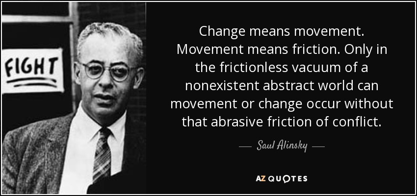 Change means movement. Movement means friction. Only in the frictionless vacuum of a nonexistent abstract world can movement or change occur without that abrasive friction of conflict. - Saul Alinsky
