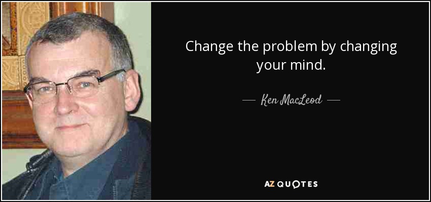 Change the problem by changing your mind. - Ken MacLeod