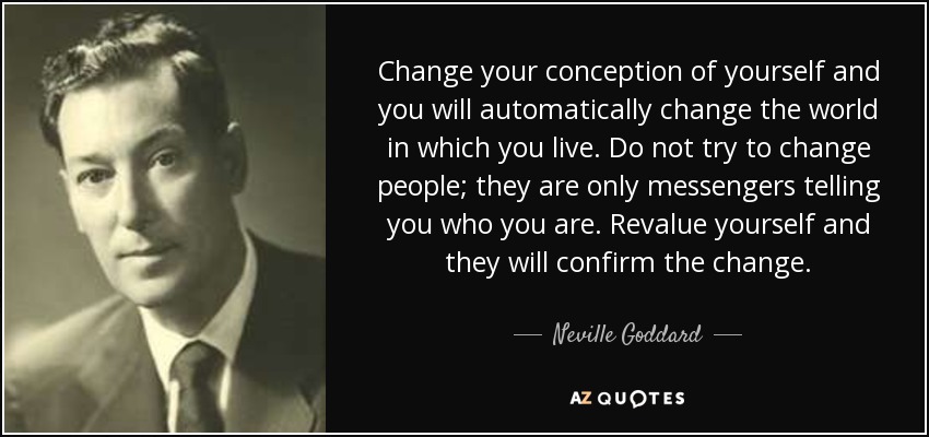 Change your conception of yourself and you will automatically change the world in which you live. Do not try to change people; they are only messengers telling you who you are. Revalue yourself and they will confirm the change. - Neville Goddard