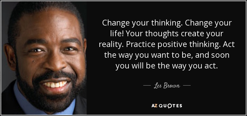 Change your thinking. Change your life! Your thoughts create your reality. Practice positive thinking. Act the way you want to be, and soon you will be the way you act. - Les Brown