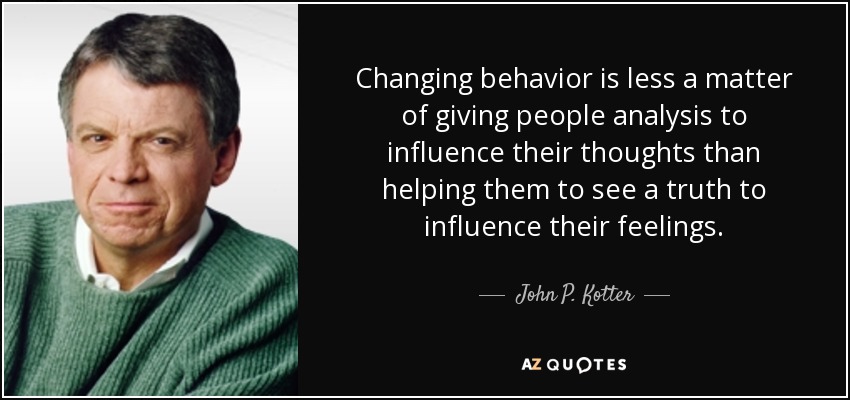 Changing behavior is less a matter of giving people analysis to influence their thoughts than helping them to see a truth to influence their feelings. - John P. Kotter