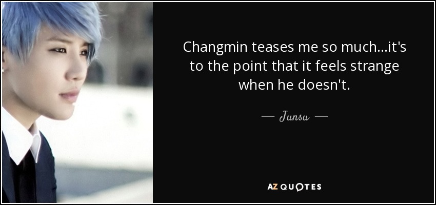 Changmin teases me so much...it's to the point that it feels strange when he doesn't. - Junsu