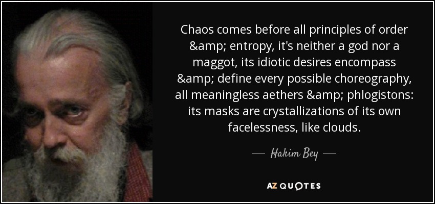 Chaos comes before all principles of order & entropy, it's neither a god nor a maggot, its idiotic desires encompass & define every possible choreography, all meaningless aethers & phlogistons: its masks are crystallizations of its own facelessness, like clouds. - Hakim Bey