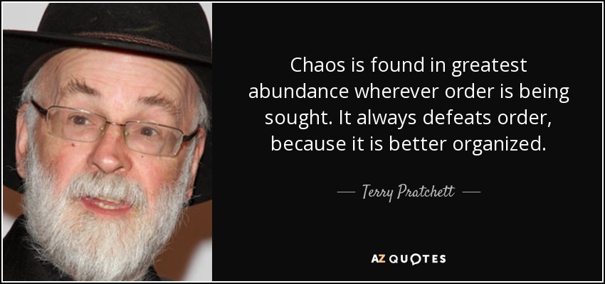 Chaos is found in greatest abundance wherever order is being sought. It always defeats order, because it is better organized. - Terry Pratchett