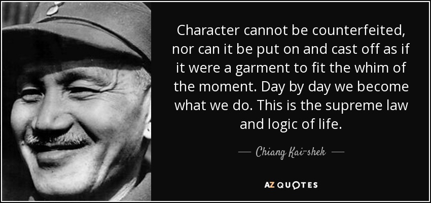 Character cannot be counterfeited, nor can it be put on and cast off as if it were a garment to fit the whim of the moment. Day by day we become what we do. This is the supreme law and logic of life. - Chiang Kai-shek