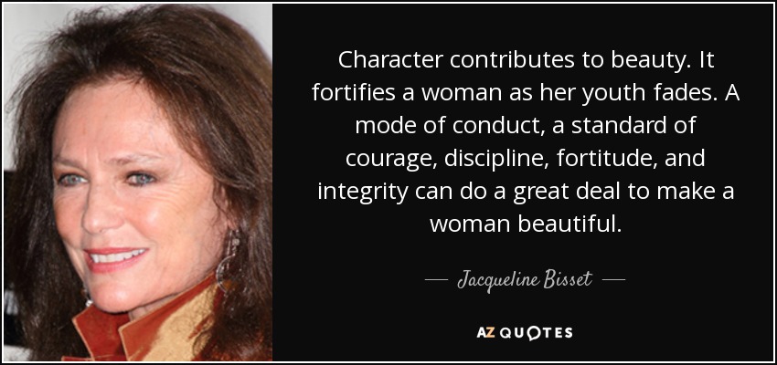 Character contributes to beauty. It fortifies a woman as her youth fades. A mode of conduct, a standard of courage, discipline, fortitude, and integrity can do a great deal to make a woman beautiful. - Jacqueline Bisset