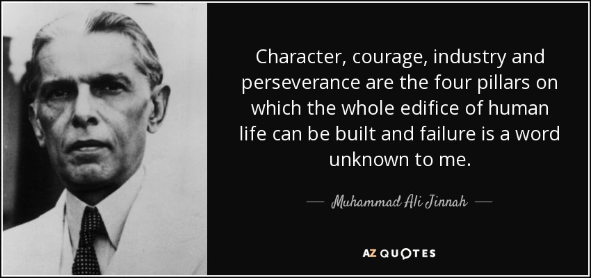 Character, courage, industry and perseverance are the four pillars on which the whole edifice of human life can be built and failure is a word unknown to me. - Muhammad Ali Jinnah