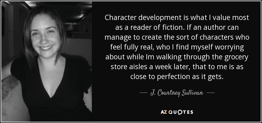 Character development is what I value most as a reader of fiction. If an author can manage to create the sort of characters who feel fully real, who I find myself worrying about while Im walking through the grocery store aisles a week later, that to me is as close to perfection as it gets. - J. Courtney Sullivan