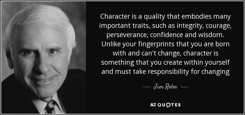 Character is a quality that embodies many important traits, such as integrity, courage, perseverance, confidence and wisdom. Unlike your fingerprints that you are born with and can't change, character is something that you create within yourself and must take responsibility for changing - Jim Rohn