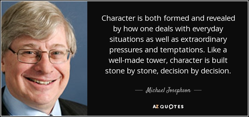 Character is both formed and revealed by how one deals with everyday situations as well as extraordinary pressures and temptations. Like a well-made tower, character is built stone by stone, decision by decision. - Michael Josephson