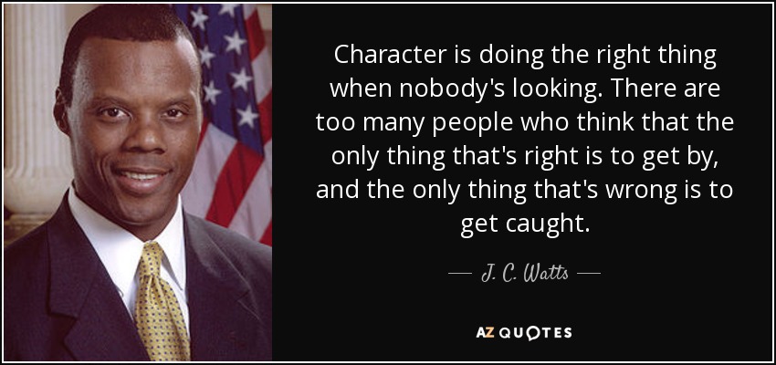 Character is doing the right thing when nobody's looking. There are too many people who think that the only thing that's right is to get by, and the only thing that's wrong is to get caught. - J. C. Watts