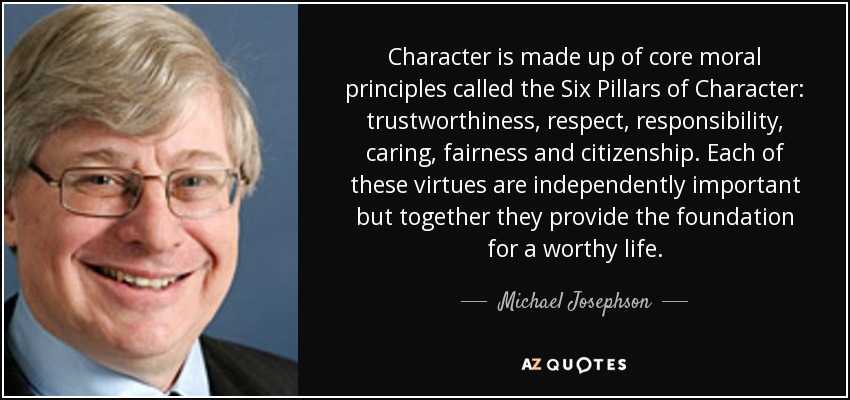 Character is made up of core moral principles called the Six Pillars of Character: trustworthiness, respect, responsibility, caring, fairness and citizenship. Each of these virtues are independently important but together they provide the foundation for a worthy life. - Michael Josephson