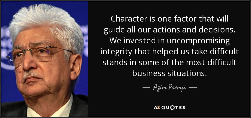 Character is one factor that will guide all our actions and decisions. We invested in uncompromising integrity that helped us take difficult stands in some of the most difficult business situations. - Azim Premji