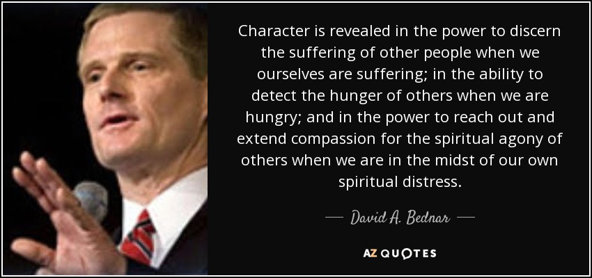 Character is revealed in the power to discern the suffering of other people when we ourselves are suffering; in the ability to detect the hunger of others when we are hungry; and in the power to reach out and extend compassion for the spiritual agony of others when we are in the midst of our own spiritual distress. - David A. Bednar